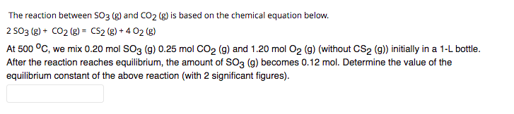 The reaction between SO3 (g) and CO2 (g) is based on the chemical equation below.
2 SO3 (g) + CO2 (g) = CS2 (g) + 4 02 (g)
At 500 °C, we mix 0.20 mol SO3 (g) 0.25 mol CO2 (g) and 1.20 mol O2 (g) (without CS2 (9)) initially in a 1-L bottle.
After the reaction reaches equilibrium, the amount of SO3 (g) becomes 0.12 mol. Determine the value of the
equilibrium constant of the above reaction (with 2 significant figures).
