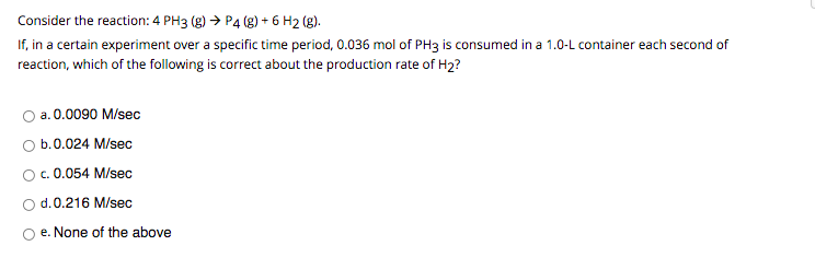 Consider the reaction: 4 PH3 (g) → P4 (g) + 6 H2 (g).
If, in a certain experiment over a specific time period, 0.036 mol of PH3 is consumed in a 1.0-L container each second of
reaction, which of the following is correct about the production rate of H2?
a. 0.0090 M/sec
O b.0.024 M/sec
O. 0.054 M/sec
d.0.216 M/sec
O e. None of the above
