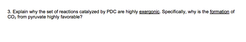 3. Explain why the set of reactions catalyzed by PDC are highly exergonic. Specifically, why is the formation of
CO, from pyruvate highly favorable?
