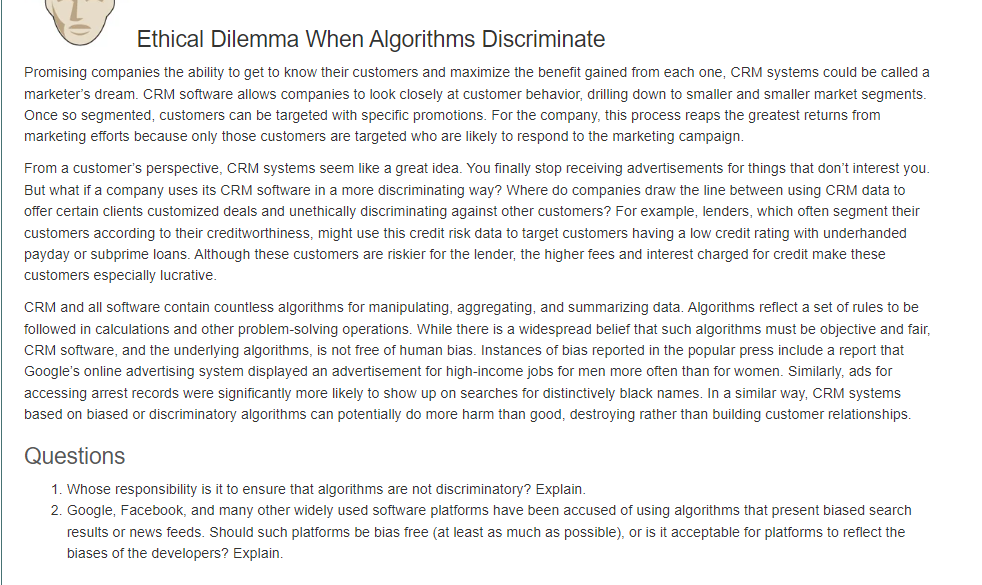 Ethical Dilemma When Algorithms Discriminate
Promising companies the ability to get to know their customers and maximize the benefit gained from each one, CRM systems could be called a
marketer's dream. CRM software allows companies to look closely at customer behavior, drilling down to smaller and smaller market segments.
Once so segmented, customers can be targeted with specific promotions. For the company, this process reaps the greatest returns from
marketing efforts because only those customers are targeted who are likely to respond to the marketing campaign.
From a customer's perspective, CRM systems seem like a great idea. You finally stop receiving advertisements for things that don't interest you.
But what if a company uses its CRM software in a more discriminating way? Where do companies draw the line between using CRM data to
offer certain clients customized deals and unethically discriminating against other customers? For example, lenders, which often segment their
customers according to their creditworthiness, might use this credit risk data to target customers having a low credit rating with underhanded
payday or subprime loans. Although these customers are riskier for the lender, the higher fees and interest charged for credit make these
customers especially lucrative.
CRM and all software contain countless algorithms for manipulating, aggregating, and summarizing data. Algorithms reflect a set of rules to be
followed in calculations and other problem-solving operations. While there is a widespread belief that such algorithms must be objective and fair,
CRM software, and the underlying algorithms, is not free of human bias. Instances of bias reported in the popular press include a report that
Google's online advertising system displayed an advertisement for high-income jobs for men more often than for women. Similarly, ads for
accessing arrest records were significantly more likely to show up on searches for distinctively black names. In a similar way, CRM systems
based on biased or discriminatory algorithms can potentially do more harm than good, destroying rather than building customer relationships.
Questions
1. Whose responsibility is it to ensure that algorithms are not discriminatory? Explain.
2. Google, Facebook, and many other widely used software platforms have been accused of using algorithms that present biased search
results or news feeds. Should such platforms be bias free (at least as much as possible), or is it acceptable for platforms to reflect the
biases of the developers? Explain.