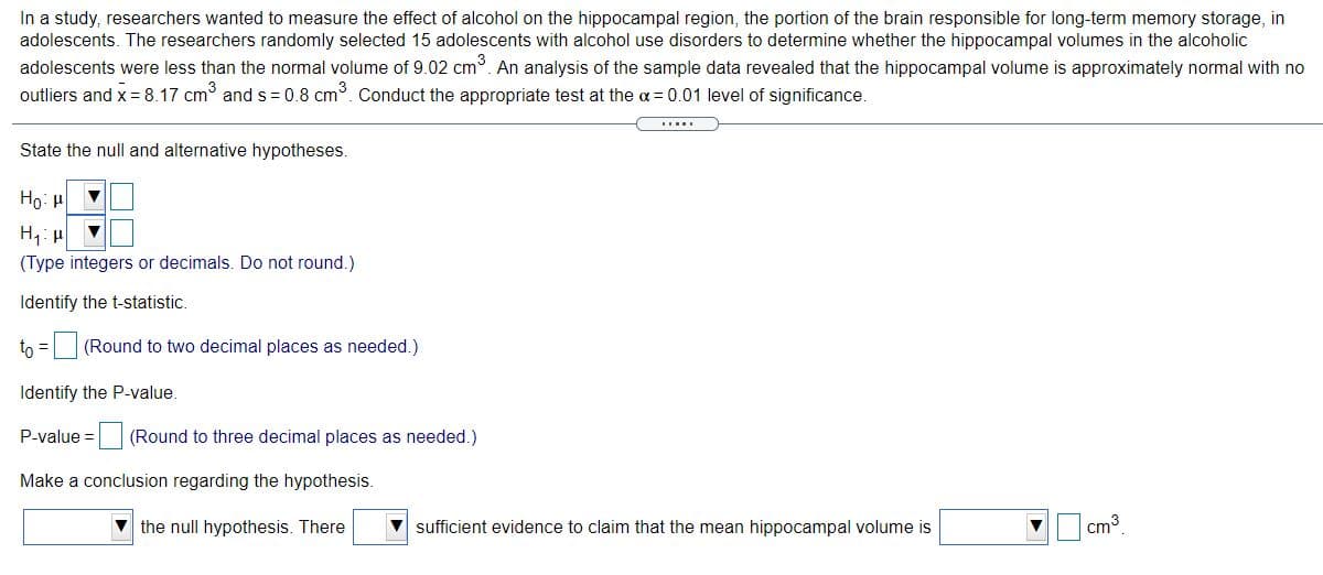 In a study, researchers wanted to measure the effect of alcohol on the hippocampal region, the portion of the brain responsible for long-term memory storage, in
adolescents. The researchers randomly selected 15 adolescents with alcohol use disorders to determine whether the hippocampal volumes in the alcoholic
adolescents were less than the normal volume of 9.02 cm. An analysis of the sample data revealed that the hippocampal volume is approximately normal with no
outliers and x= 8.17 cm and s = 0.8 cm. Conduct the appropriate test at the a = 0.01 level of significance.
State the null and alternative hypotheses.
Но и
(Type integers or decimals. Do not round.)
Identify the t-statistic.
to = (Round to two decimal places as needed.)
Identify the P-value.
P-value = (Round to three decimal places as needed.)
Make a conclusion regarding the hypothesis.
V the null hypothesis. There
V sufficient evidence to claim that the mean hippocampal volume is
cm3
