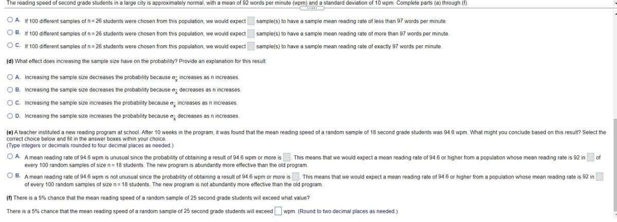 The reading speed of second grade students in a large city is approximately normal, with a mean of 92 words per minute (wpm) and a standard deviation of 10 wpm. Complete parts (a) through (f).
O A. If 100 different samples of n = 26 students were chosen from this population, we would expect
sample(s) to have a sample mean reading rate of less than 97 words per minute.
O B. If 100 different samples of n= 26 students were chosen from this population, we would expect
sample(s) to have a sample mean reading rate of more than 97 words per minute.
O C. If 100 different samples ofn= 26 students were chosen from this population, we would expect
sample(s) to have a sample mean reading rate of exactly 97 words per minute.
(d) What effect does increasing the sample size have on the probability? Provide an explanation for this result.
O A. Increasing the sample size decreases the probability because o, increases as n increases.
O B. Increasing the sample size decreases the probability because o, decreases as n increases.
OC. Increasing the sample size increases the probability because o, increases as n increases.
O D. Increasing the sample size increases the probability because o; decreases as n increases.
(e) A teacher instituted a new reading program at school. After 10 weeks in the program, it was found that the mean reading speed of a random sample of 18 second grade students was 94.6 wpm. What might you conclude based on this result? Select the
correct choice below and fill in the answer boxes within your choice.
(Type integers or decimals rounded to four decimal places as needed.)
O A. A mean reading rate of 94.6 wpm is unusual since the probability of obtaining a result of 94.6 wpm or more is
This means that we would expect a mean reading rate of 94.6 or higher from a population whose mean reading rate is 92 in
of
every 100 random samples of size n = 18 students. The new program is abundantly more effective than the old program.
O B. A mean reading rate of 94.6 wpm is not unusual since the probability of obtaining a result of 94.6 wpm or more is
This means that we would expect a mean reading rate of 94.6 or higher from a population whose mean reading rate is 92 in
of every 100 random samples of size n= 18 students. The new program is not abundantly more effective than the old program.
(f) There is a 5% chance that the mean reading speed of a random sample of 25 second grade students will exceed what value?
There is a 5% chance that the mean reading speed of a random sample of 25 second grade students will exceed wpm. (Round to two decimal places as needed.)
