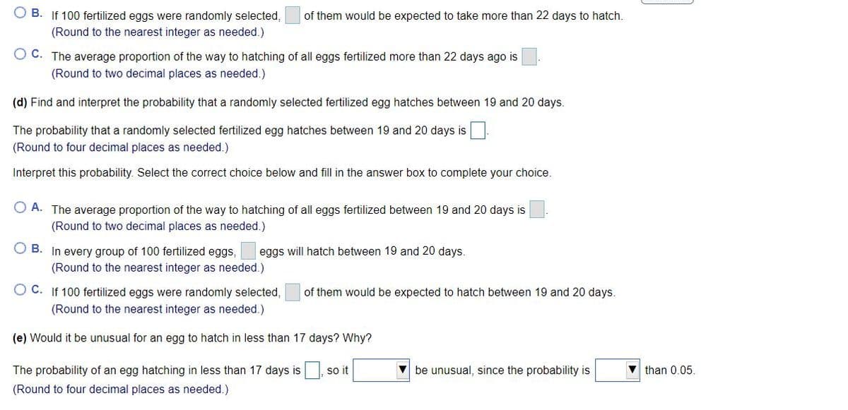 O B. If 100 fertilized eggs were randomly selected,
of them would be expected to take more than 22 days to hatch.
(Round to the nearest integer as needed.)
O C. The average proportion of the way to hatching of all eggs fertilized more than 22 days ago is
(Round to two decimal places as needed.)
(d) Find and interpret the probability that a randomly selected fertilized egg hatches between 19 and 20 days.
The probability that a randomly selected fertilized egg hatches between 19 and 20 days is
(Round to four decimal places as needed.)
Interpret this probability. Select the correct choice below and fill in the answer box to complete your choice.
O A. The average proportion of the way to hatching of all eggs fertilized between 19 and 20 days is
(Round to two decimal places as needed.)
O B. In every group of 100 fertilized eggs,
eggs will hatch between 19 and 20 days
(Round to the nearest integer as needed.)
O C. If 100 fertilized eggs were randomly selected,
of them would be expected to hatch between 19 and 20 days.
(Round to the nearest integer as needed.)
(e) Would it be unusual for an egg to hatch in less than 17 days? Why?
The probability of an egg hatching in less than 17 days is so it
V be unusual, since the probability is
v than 0.05.
(Round to four decimal places as needed.)
