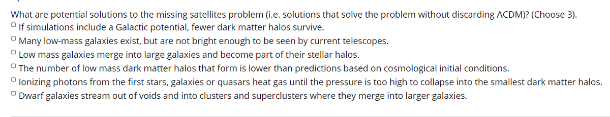 What are potential solutions to the missing satellites problem (i.e. solutions that solve the problem without discarding ACDM)? (Choose 3).
O If simulations include a Galactic potential, fewer dark matter halos survive.
Many low-mass galaxies exist, but are not bright enough to be seen by current telescopes.
O Low mass galaxies merge into large galaxies and become part of their stellar halos.
O The number of low mass dark matter halos that form is lower than predictions based on cosmological initial conditions.
O lonizing photons from the first stars, galaxies or quasars heat gas until the pressure is too high to collapse into the smallest dark matter halos.
O Dwarf galaxies stream out of voids and into clusters and superclusters where they merge into larger galaxies.
