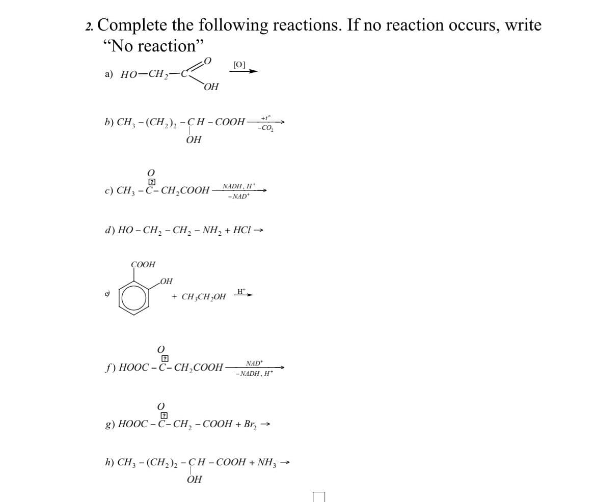 2. Complete the following reactions. If no reaction occurs, write
"No reaction"
a) HO-CH₂
b) CH₂ - (CH₂)₂ -CH-COOH- -CO₂
CH₂-&-c
c) CH3 -C-CH₂COOH
COOH
&
OH
LOH
OH
O
d) HO-CH, -CH, - NH, + HCl →
[0]
NADH, H*
-NAD+
+ CH3CH₂OH
{) HOOC -Č-CH,COOH-
OH
+1°
H
NAD+
-NADH, H*
O
g) HOOC -C-CH, - COOH + Bí,
→>>>
h) CH3 - (CH₂)2 -CH-COOH + NH3 →