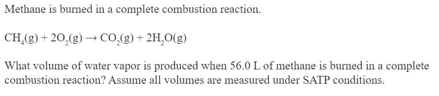 Methane is burned in a complete combustion reaction.
CH₂(g) +20₂(g) →→ CO₂(g) + 2H₂O(g)
-
What volume of water vapor is produced when 56.0 L of methane is burned in a complete
combustion reaction? Assume all volumes are measured under SATP conditions.