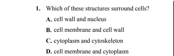 1. Which of these structures surround cells?
A. cell wall and nucleus
B. cell membrane and cell wall
C. cytoplasm and cytoskeleton
D. cell membrane and cytoplasm
