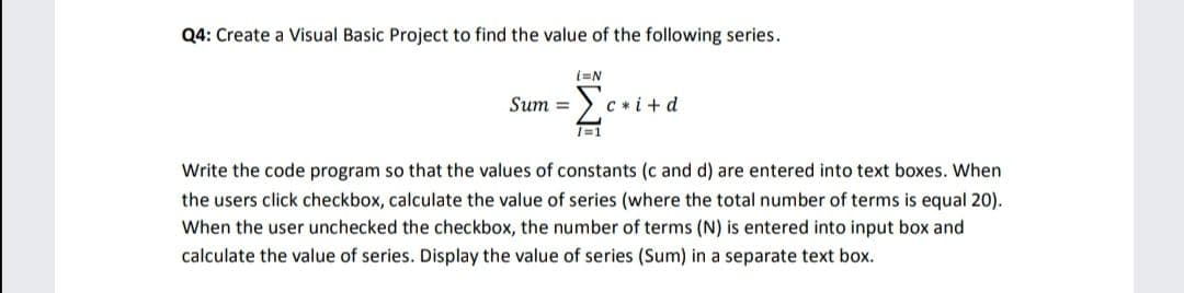 Q4: Create a Visual Basic Project to find the value of the following series.
Σ
Sum =
C *i +d
T=1
Write the code program so that the values of constants (c and d) are entered into text boxes. When
the users click checkbox, calculate the value of series (where the total number of terms is equal 20).
When the user unchecked the checkbox, the number of terms (N) is entered into input box and
calculate the value of series. Display the value of series (Sum) in a separate text box.
