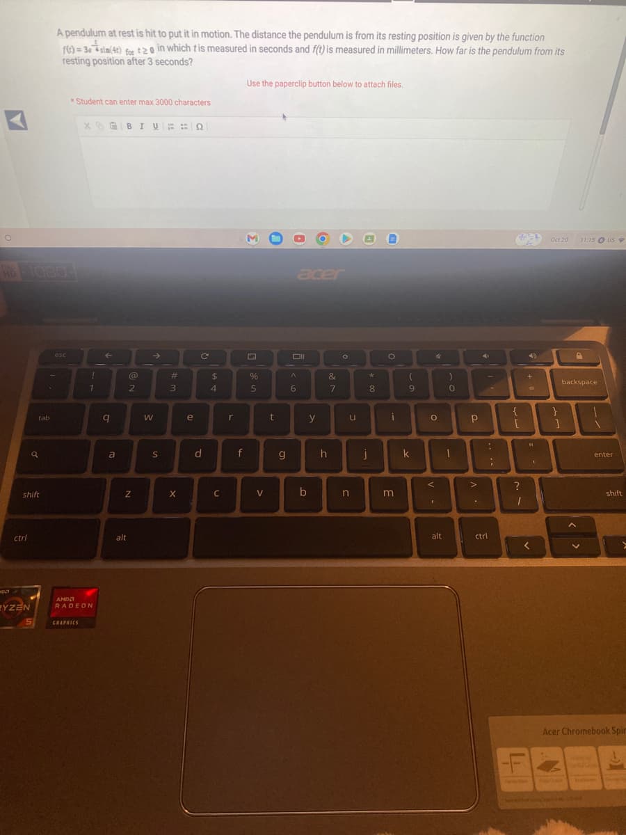 O
HD
ctrl
shift
EYZEN
tab
a
5
A pendulum at rest is hit to put it in motion. The distance the pendulum is from its resting position is given by the function
f(t)=3esim(4t) for t20 in which tis measured in seconds and f(t) is measured in millimeters. How far is the pendulum from its
resting position after 3 seconds?
esc
4
AMD
Student can enter max 3000 characters
XBIVEN
GRAPHICS
!
1
RADEON
q
a
@
2
N
alt
W
S
#
3
X
e
C
d
$
4
C
r
f
Use the paperclip button below to attach files.
%
5
V
t
g
acer
^
6
b
y
&
7
h
u
n
*
8
j
=
O
i
m
(
9
k
O
4
<
1
)
0
DI
alt
p Р
-
>
ctrl
{
[
?
I
+
L
=
<
1
Oct 20
}
1
11:15 US
D
backspace
A
1
enter
shift
>
Acer Chromebook Spir