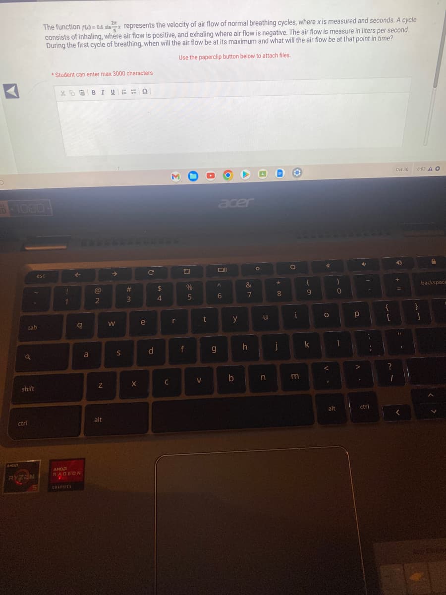 1080
a
tab
shift
ctrl
2
The function f(x)=0.6 six represents the velocity of air flow of normal breathing cycles, where x is measured and seconds. A cycle
consists of inhaling, where air flow is positive, and exhaling where air flow is negative. The air flow is measure in liters per second.
During the first cycle of breathing, when will the air flow be at its maximum and what will the air flow be at that point in time?
Use the paperclip button below to attach files.
RYZEN
esc
*Student can enter max 3000 characters
!
1
←
q
АНОЛ
RADEON
GRAPHICS
a
B I U : :Ω
@
2
N
alt
→
W
10
S
#
3
X
e
с
d
$
4
C
r
f
%
5
V
t
acer
g
Oll
A
6
y
b
&
7
h
O
u
n
*
8
j
O
O
i
m
(
9
k
4
O
<
I
0
1
alt
Р
>
4
:
;
ctrl
{
[
?
1
Oct 30
+
=
11
1
<
8:03 A O
A
backspace
}
]
Acer Claine