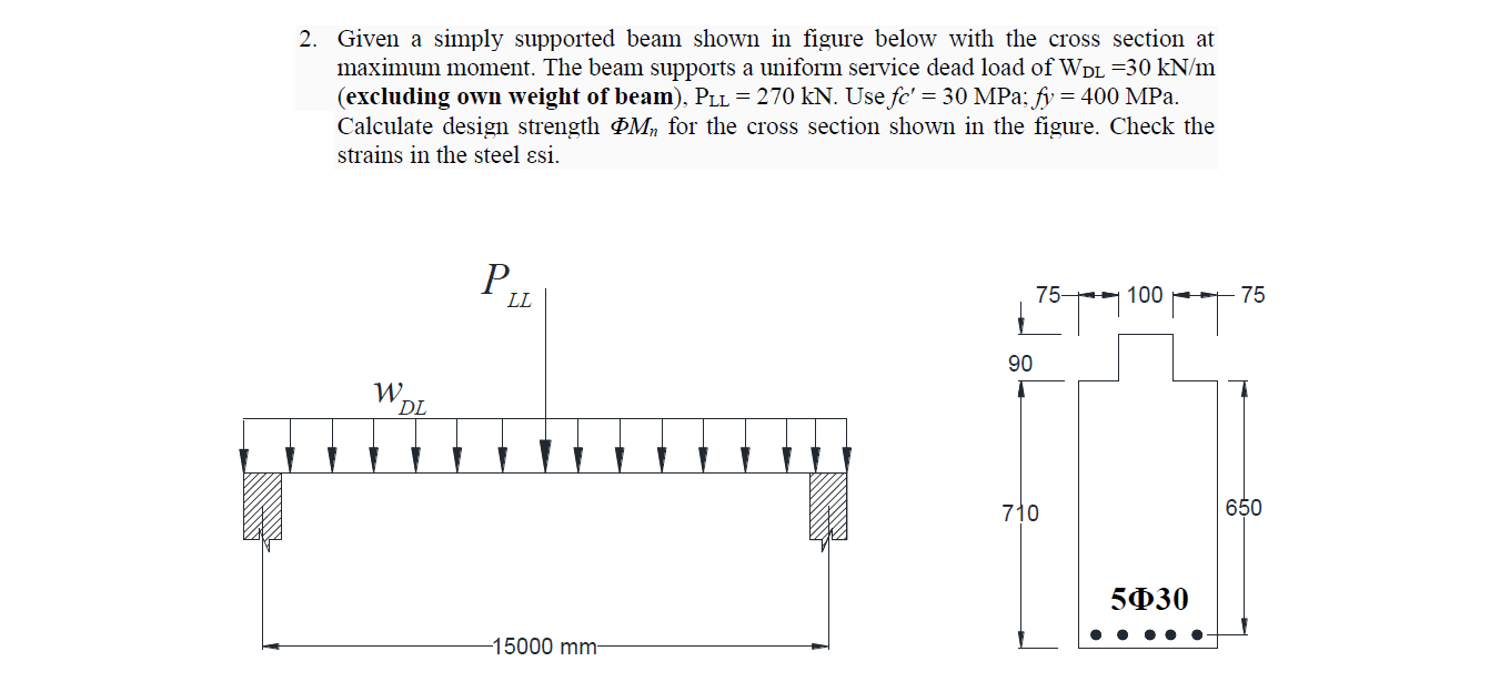2. Given a simply supported beam shown in figure below with the cross section at
maximum moment. The beam supports a uniform service dead load of WDL =30 kN/m
(excluding own weight of beam), PLL = 270 kN. Use fc' = 30 MPa; fy = 400 MPa.
Calculate design strength M, for the cross section shown in the figure. Check the
strains in the steel ɛsi.
P,
LL
75
100 -
- 75
90
W.
DL
710
650
5Ф30
15000 mm-
