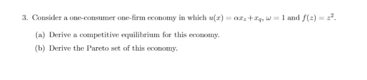 3. Consider a one-consumer one-firm economy in which u(x) = axz+rq, w = 1 and f(z) = 22.
(a) Derive a competitive equilibrium for this economy.
(b) Derive the Pareto set of this economy.

