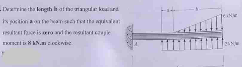 Determine the length b of the triangular load and
its position a on the beam such that the equivalent
resultant force is zero and the resultant couple
moment is 8 kN.m clockwise.
A
16 kN/m
2 kN/m