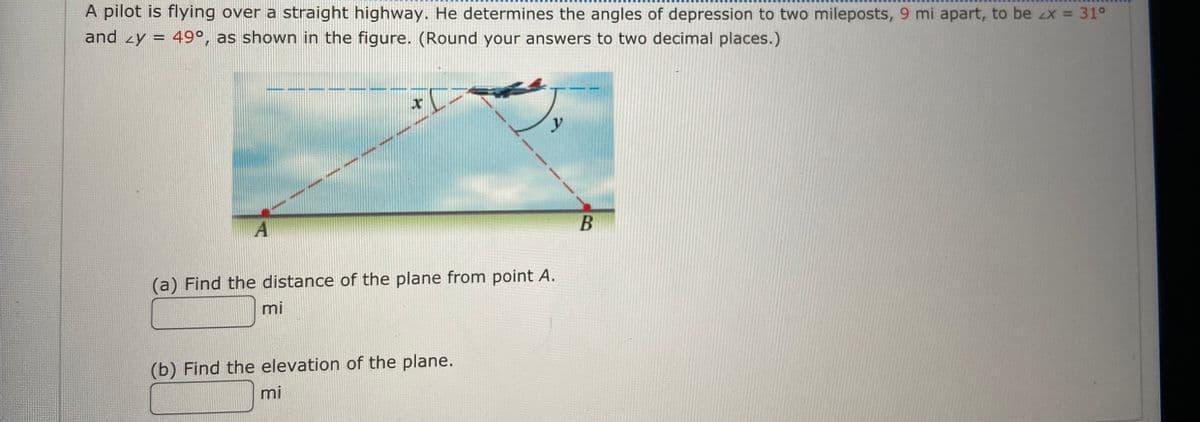 A pilot is flying over a straight highway. He determines the angles of depression to two mileposts, 9 mi apart, to be 4x = 31°
and 2y = 49°, as shown in the figure. (Round your answers to two decimal places.)
A
x
(a) Find the distance of the plane from point A.
mi
(b) Find the elevation of the plane.
mi
y
B