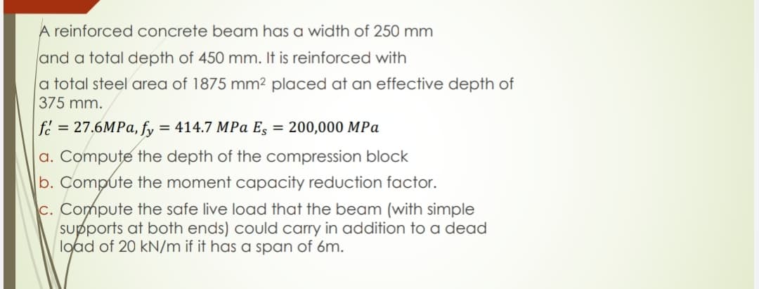 A reinforced concrete beam has a width of 250 mm
and a total depth of 450 mm. It is reinforced with
|a total steel area of 1875 mm² placed at an effective depth of
375 mm.
fe = 27.6MPA, fy
= 414.7 MPa Es = 200,000 MPa
a. Compute the depth of the compression block
b. Compute the moment capacity reduction factor.
c. Compute the safe live load that the beam (with simple
supports at both ends) could carry in addition to a dead
lgad of 20 kN/m if it has a span of 6m.
