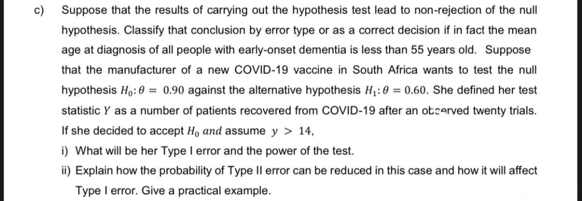 c)
Suppose that the results of carrying out the hypothesis test lead to non-rejection of the null
hypothesis. Classify that conclusion by error type or as a correct decision if in fact the mean
age at diagnosis of all people with early-onset dementia is less than 55 years old. Suppose
that the manufacturer of a new COVID-19 vaccine in South Africa wants to test the null
hypothesis Ho: 0= 0.90 against the alternative hypothesis H₁:0 = 0.60. She defined her test
statistic Y as a number of patients recovered from COVID-19 after an observed twenty trials.
If she decided to accept H, and assume y > 14,
i) What will be her Type I error and the power of the test.
ii) Explain how the probability of Type II error can be reduced in this case and how it will affect
Type I error. Give a practical example.