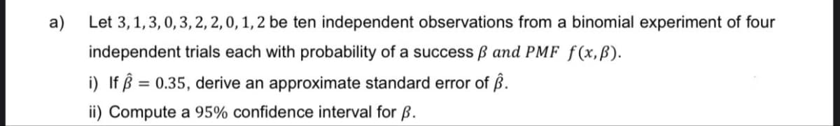 a)
Let 3, 1,3,0, 3, 2, 2, 0, 1, 2 be ten independent observations from a binomial experiment of four
independent trials each with probability of a success ß and PMF f(x, B).
i) If = 0.35, derive an approximate standard error of B.
ii) Compute a 95% confidence interval for B.