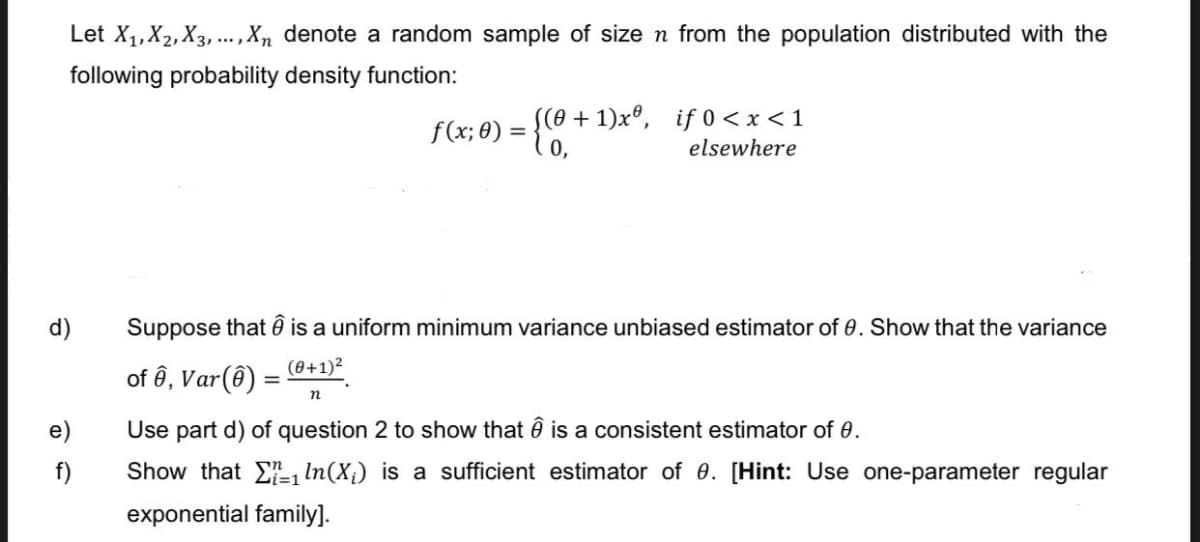Let X₁, X₂, X3,..., Xn denote a random sample of size n from the population distributed with the
following probability density function:
d)
e)
f)
((0+1)xº, if 0 < x < 1
elsewhere
f(x; 0) = {(0₁-
Suppose that is a uniform minimum variance unbiased estimator of 0. Show that the variance
(0+1)²
of ê, Var(8) =
n
Use part d) of question 2 to show that Ô is a consistent estimator of 0.
Show that
exponential family].
In (X₁) is a sufficient estimator of 0. [Hint: Use one-parameter regular