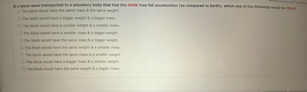 If a block were transported to a planetary body that had the SAME free fall acceleration (as compared to Earth), which one of the following would be TRUE?
O The block would have the same mass & the same weight.
O The block would have a bigger weight & a bigger mass.
O The block would have a smaller weight & a smaller mass.
O The block would have a smaller mass & a bigger weight.
O The block would have the same mass & a bigger weight.
O The block would have the same weight & a smaller mass.
O The block would have the same mass & a smaller weight.
O The block would have a bigger mass & a smaller weight.
O The block would have the same weight & a bigger mass.