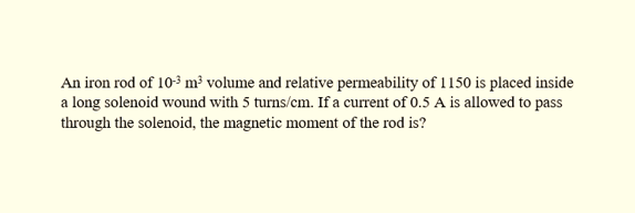 An iron rod of 10-³ m³ volume and relative permeability of 1150 is placed inside
a long solenoid wound with 5 turns/cm. If a current of 0.5 A is allowed to pass
through the solenoid, the magnetic moment of the rod is?