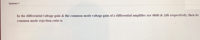 Question 1
In the differential voltage gain & the common mode voltage gain of a differential amplifier are 48db & 2db respectively, then its
common mode rejection ratio is