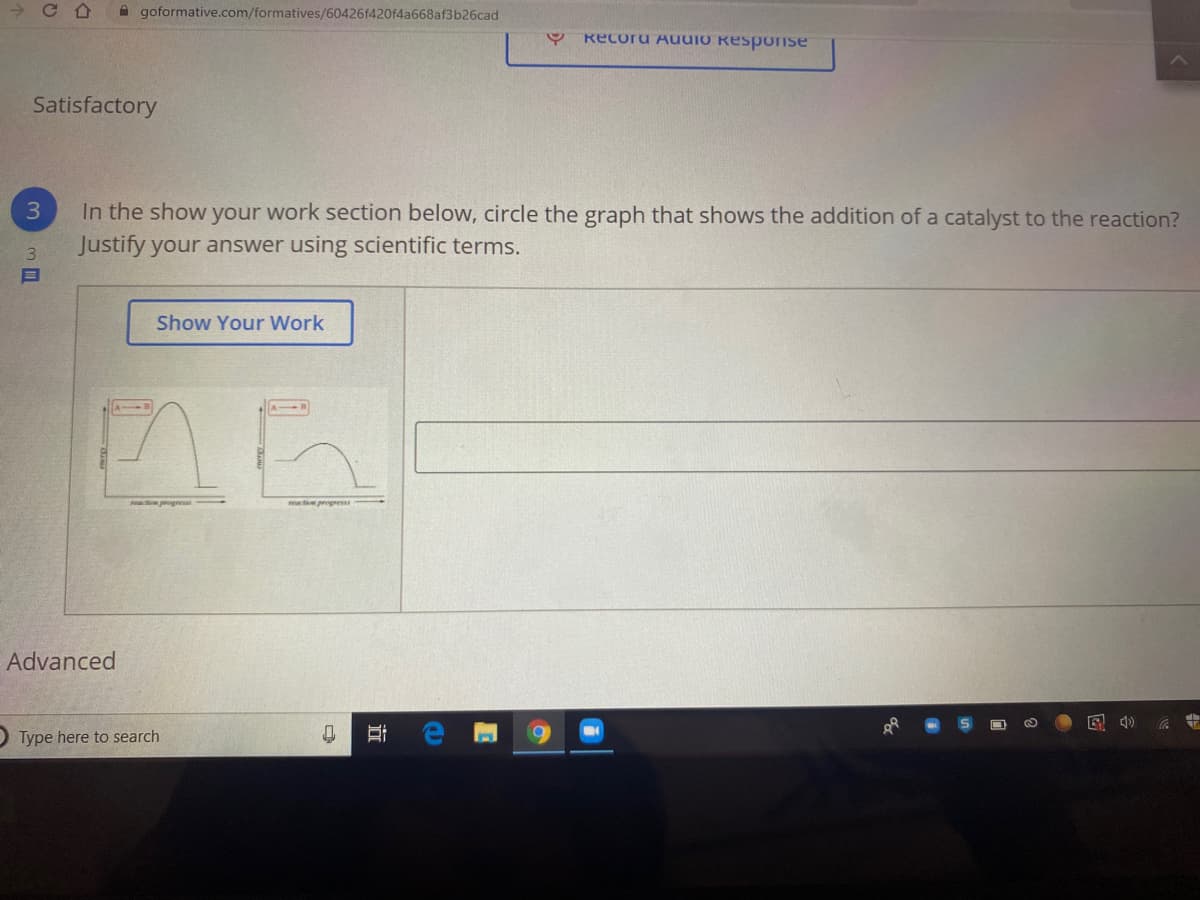 A goformative.com/formatives/60426f420f4a668af3b26cad
Recoru AUUIO Response
Satisfactory
3
In the show your work section below, circle the graph that shows the addition of a catalyst to the reaction?
3.
Justify your answer using scientific terms.
Show Your Work
matio progress
Advanced
O Type here to search
