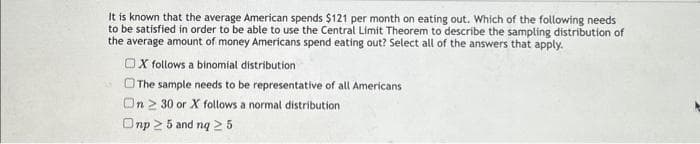 It is known that the average American spends $121 per month on eating out. Which of the following needs
to be satisfied in order to be able to use the Central Limit Theorem to describe the sampling distribution of
the average amount of money Americans spend eating out? Select all of the answers that apply.
OX follows a binomial distribution
The sample needs to be representative of all Americans
On 230 or X follows a normal distribution
Onp ≥ 5 and nq ≥ 5