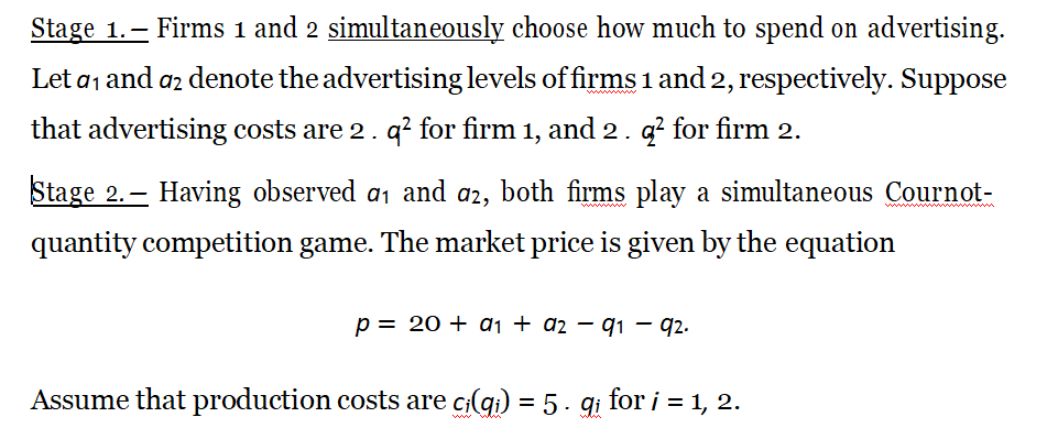 Stage 1.– Firms 1 and 2 simultaneously choose how much to spend on advertising.
Let a, and az denote the advertising levels of firms 1 and 2, respectively. Suppose
that advertising costs are 2. q? for firm 1, and 2. g? for firm 2.
Stage 2.– Having observed a, and a2, both firms play a simultaneous Cournot-
quantity competition game. The market price is given by the equation
p = 20 + dj + az – q1 – 92.
Assume that production costs are c(gi) = 5 · gi for i = 1, 2.
