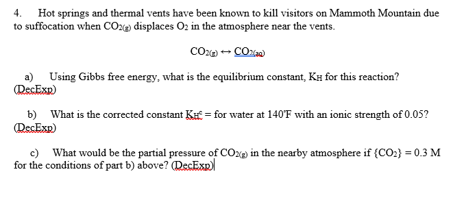 4. Hot springs and thermal vents have been known to kill visitors on Mammoth Mountain due
to suffocation when CO2e) displaces O2 in the atmosphere near the vents.
a)
(DecExp)
Using Gibbs free energy, what is the equilibrium constant, KH for this reaction?
b) What is the corrected constant KH = for water at 140°F with an ionic strength of 0.05?
(DecExp)
c) What would be the partial pressure of CO22) in the nearby atmosphere if {CO2} = 0.3 M
for the conditions of part b) above? (DecExp)
