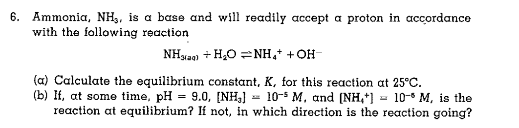 6. Ammonia, NH3, is a base and will readily accept a proton in accordance
with the following reaction
NHxaq) + H,O=NH,+ + OH-
(a) Calculate the equilibrium constant, K, for this reaction at 25°C.
(b) If, at some time, pH
reaction at equilibrium? If not, in which direction is the reaction going?
9.0, [NH3}
= 10-5 M, and [NH,*}
10-6 М, is the
