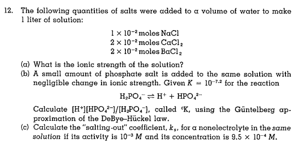 12. The following quantities of salts were added to a volume of water to make
1 liter of solution:
1 x 10-2 moles NaCl
2 x 10-2 moles CaCl,
2 x 10-2 moles BaCl,
(a) What is the ionic strength of the solution?
(b) A small amount of phosphate salt is added to the same solution with
negligible change in ionic strength. Given K = 10-7.2 for the reaction
H,PO, = H+ + HPO,?-
Calculate (H*][HPO,2-1/[H,PO,"), called °K, using the Güntelberg ap-
proximation of the DeBye-Hückel law.
(c) Calculate the "salting-out" coefficient, k,, for a nonelectrolyte in the same
solution if its activity is 10-3 M and its concentration is 9.5 x 10 4 M.
