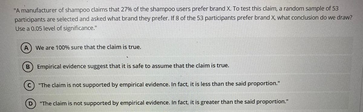 "A manufacturer of shampoo claims that 27% of the shampoo users prefer brand X. To test this claim, a random sample of 53
participants are selected and asked what brand they prefer. If 8 of the 53 participants prefer brand X, what conclusion do we draw?
Use a 0.05 level of significance."
We are 100% sure that the claim is true.
Empirical evidence suggest that it is safe to assume that the claim is true.
"The claim is not supported by empirical evidence. In fact, it is less than the said proportion."
"The claim is not supported by empirical evidence. In fact, it is greater than the said proportion."
