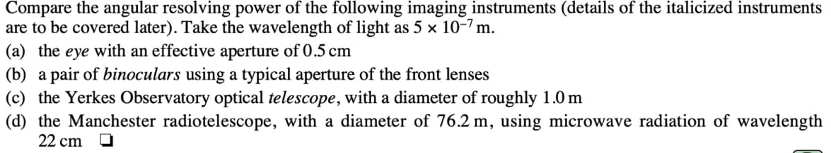 Compare the angular resolving power of the following imaging instruments (details of the italicized instruments
are to be covered later). Take the wavelength of light as 5 × 10-7 m.
(a) the eye with an effective aperture of 0.5 cm
(b) a pair of binoculars using a typical aperture of the front lenses
(c) the Yerkes Observatory optical telescope, with a diameter of roughly 1.0 m
(d) the Manchester radiotelescope, with a diameter of 76.2 m, using microwave radiation of wavelength
22 cm O
