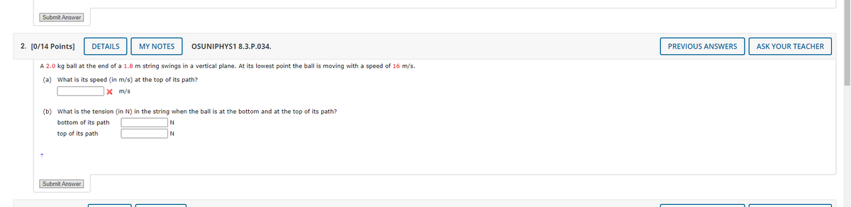 Submit Answer
2. [0/14 Points]
DETAILS
MY NOTES
OSUNIPHYS1 8.3.P.034.
A 2.0 kg ball at the end of a 1.8 m string swings in a vertical plane. At its lowest point the ball is moving with a speed of 16 m/s.
(a) What is its speed (in m/s) at the top of its path?
PREVIOUS ANSWERS
× m/s
(b) What is the tension (in N) in the string when the ball is at the bottom and at the top of its path?
bottom of its path
top of its path
N
N
Submit Answer
ASK YOUR TEACHER