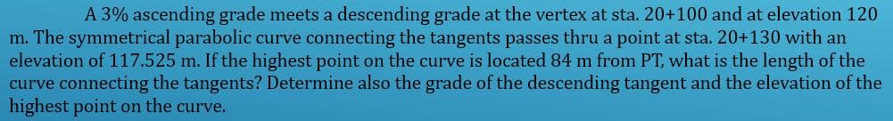A 3% ascending grade meets a descending grade at the vertex at sta. 20+100 and at elevation 120
m. The symmetrical parabolic curve connecting the tangents passes thru a point at sta. 20+130 with an
elevation of 117.525 m. If the highest point on the curve is located 84 m from PT, what is the length of the
curve connecting the tangents? Determine also the grade of the descending tangent and the elevation of the
highest point on the curve.