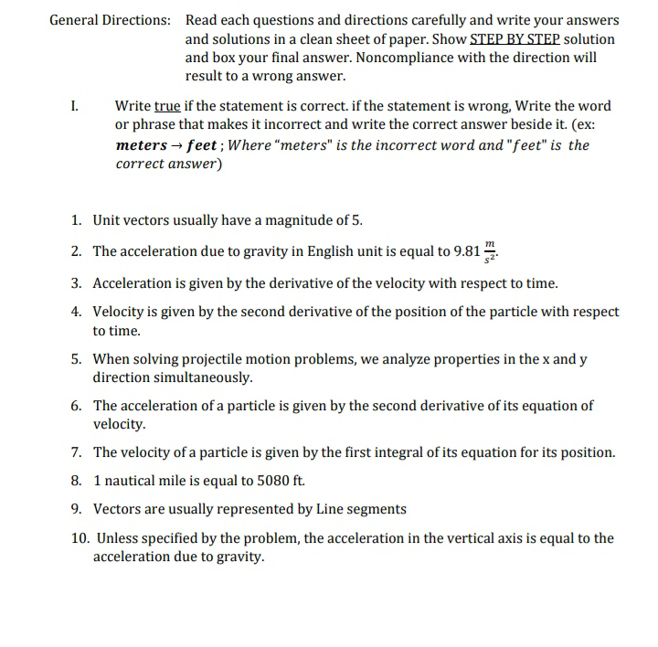 General Directions: Read each questions and directions carefully and write your answers
and solutions in a clean sheet of paper. Show STEP BY STEP solution
and box your final answer. Noncompliance with the direction will
result to a wrong answer.
I. Write true if the statement is correct. if the statement is wrong, Write the word
or phrase that makes it incorrect and write the correct answer beside it. (ex:
meters → feet ; Where “meters" is the incorrect word and "feet" is the
correct answer)
1. Unit vectors usually have a magnitude of 5.
2. The acceleration due to gravity in English unit is equal to 9.81
3. Acceleration is given by the derivative of the velocity with respect to time.
4. Velocity is given by the second derivative of the position of the particle with respect
to time.
5. When solving projectile motion problems, we analyze properties in the x and y
direction simultaneously.
6. The acceleration of a particle is given by the second derivative of its equation of
velocity.
7. The velocity of a particle is given by the first integral of its equation for its position.
8. 1 nautical mile is equal to 5080 ft.
9. Vectors are usually represented by Line segments
10. Unless specified by the problem, the acceleration in the vertical axis is equal to the
acceleration due to gravity.
