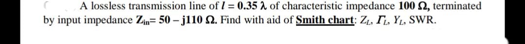 A lossless transmission line of I = 0.35 A of characteristic impedance 100 2, terminated
by input impedance Zin= 50 – j110 Q. Find with aid of Smith chart: Z1, T, YL, SWR.

