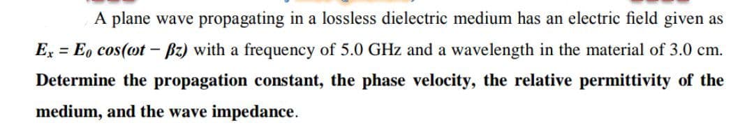 A plane wave propagating in a lossless dielectric medium has an electric field given as
E, = E, cos(ot – Bz) with a frequency of 5.0 GHz and a wavelength in the material of 3.0 cm.
Determine the propagation constant, the phase velocity, the relative permittivity of the
medium, and the wave impedance.
