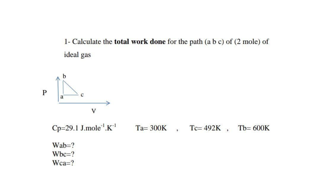1- Calculate the total work done for the path (a b c) of (2 mole) of
ideal gas
V
Cp=29.1 J.mole.K'
Ta= 300K
Tc= 492K ,
Tb= 600K
Wab=?
Wbc=?
Wca=?
