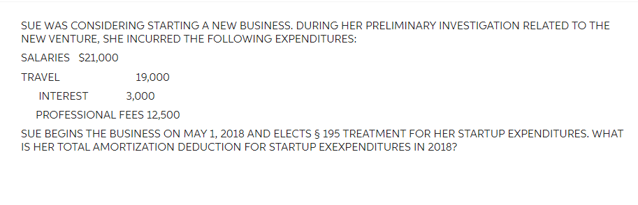 SUE WAS CONSIDERING STARTING A NEW BUSINESS. DURING HER PRELIMINARY INVESTIGATION RELATED TO THE
NEW VENTURE, SHE INCURRED THE FOLLOWING EXPENDITURES:
SALARIES $21,000
TRAVEL
19,000
INTEREST
3,000
PROFESSIONAL FEES 12,500
SUE BEGINS THE BUSINESS ON MAY 1, 2018 AND ELECTS § 195 TREATMENT FOR HER STARTUP EXPENDITURES. WHAT
IS HER TOTAL AMORTIZATION DEDUCTION FOR STARTUP EXEXPENDITURES IN 2018?