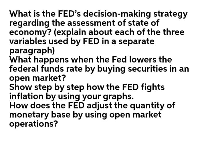 What is the FED's decision-making strategy
regarding the assessment of state of
economy? (explain about each of the three
variables used by FED in a separate
paragraph)
What happens when the Fed lowers the
federal funds rate by buying securities in an
open market?
Show step by step how the FED fights
inflation by using your graphs.
How does the FED adjust the quantity of
monetary base by using open market
operations?
