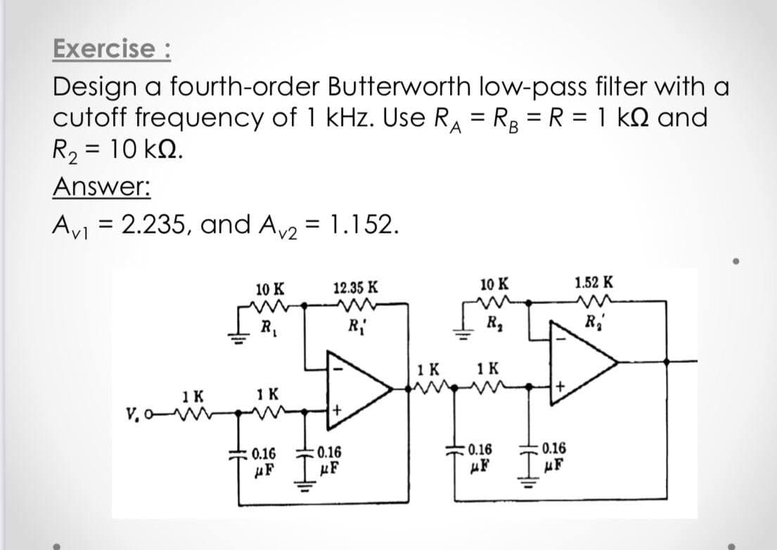 Exercise :
Design a fourth-order Butterworth low-pass filter with a
cutoff frequency of 1 kHz. Use RA = R, = R = 1 kQ and
R2 = 10 kN.
%3D
Answer:
Ay = 2.235, and A = 1.152.
10 K
12.35 K
10 K
1.52 K
R,
R
1 K
1 K
1K
1K
0.16
0.16
0.16
µF
0.16
uF
µF
