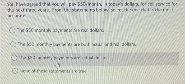 You have agreed that you will pay $50/month, in today's dollars, for cell service for
the next three years. From the statements below, select the one that is the most
accurate.
The $50 monthly payments are real dollars.
O The $50 monthly payments are both actual and real dollars.
The $50 monthly payments are actual dollars.
None of these statements are true.
