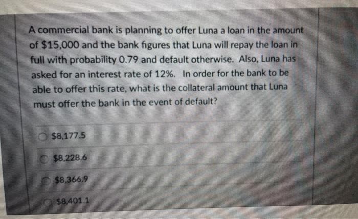A commercial bank is planning to offer Luna a loan in the amount
of $15,000 and the bank figures that Luna will repay the loan in
full with probability 0.79 and default otherwise. Also, Luna has
asked for an interest rate of 12%. In order for the bank to be
able to offer this rate, what is the collateral amount that Luna
must offer the bank in the event of default?
O $8,177.5
$8,228.6
$8.366.9
O$8,401.1
