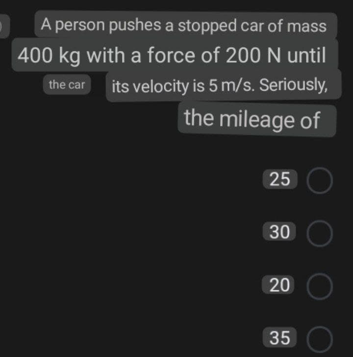 A person pushes a stopped car of mass
400 kg with a force of 200 N until
the car
its velocity is 5 m/s. Seriously,
the mileage of
25 O
30 C
20
35
