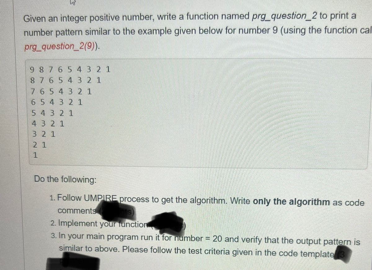Given an integer positive number, write a function named prg_question_2 to print a
number pattern similar to the example given below for number 9 (using the function ca
prg_question_2(9)).
9 8 7 6 5 4 3 2 1
8 7 6 5 4 3 2 1
7 6 5 4 3 2 1
6 5 4 3 2 1
5 4 3 2 1
4 3 2 1
3 2 1
2
2 1
1
Do the following:
1. Follow UMPIRE process to get the algorithm. Write only the algorithm as code
comments
gints)
2. Implement your function
3. In your main program run it for number = 20 and verify that the output pattern is
similar to above. Please follow the test criteria given in the code template
