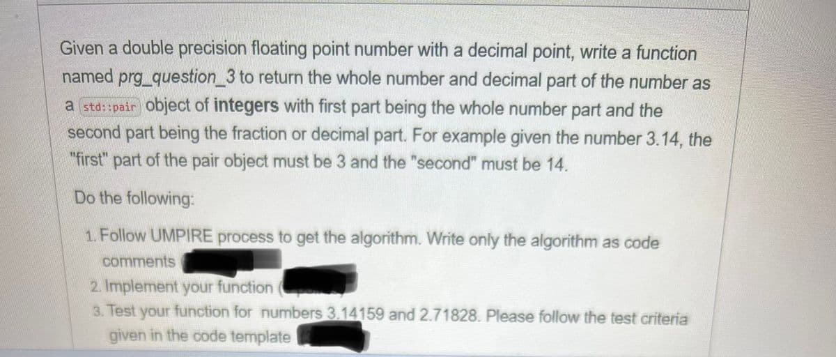 Given a double precision floating point number with a decimal point, write a function
named prg_question 3 to return the whole number and decimal part of the number as
a std::pair object of integers with first part being the whole number part and the
second part being the fraction or decimal part. For example given the number 3.14, the
"first" part of the pair object must be 3 and the "second" must be 14.
Do the following:
1. Follow UMPIRE process to get the algorithm. Write only the algorithm as code
comments
2. Implement your function
3. Test your function for numbers 3.14159 and 2.71828. Please follow the test criteria
given in the code template