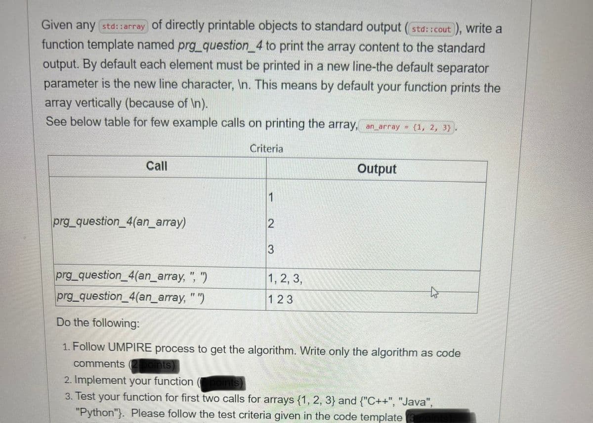 Given any std:: array of directly printable objects to standard output (std::cout), write a
function template named prg_question_4 to print the array content to the standard
output. By default each element must be printed in a new line-the default separator
parameter is the new line character, \n. This means by default your function prints the
array vertically (because of \n).
See below table for few example calls on printing the array, an_array = {1, 2, 3).
Call
prg_question_4(an_array)
prg_question_4(an_array,
", ")
prg_question_4(an_array, "")
Criteria
1
2
3
1, 2, 3,
123
Output
Do the following:
1. Follow UMPIRE process to get the algorithm. Write only the algorithm as code
comments (2 points)
2. Implement your function (points)
3. Test your function for first two calls for arrays {1, 2, 3) and {"C++", "Java",
"Python"}. Please follow the test criteria given in the code template points)