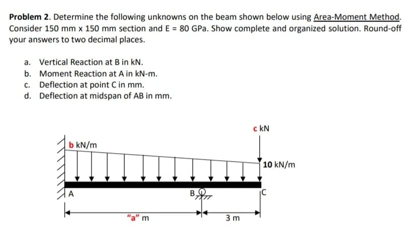 Problem 2. Determine the following unknowns on the beam shown below using Area-Moment Method.
Consider 150 mm x 150 mm section and E = 80 GPa. Show complete and organized solution. Round-off
your answers to two decimal places.
a. Vertical Reaction at B in kN.
b. Moment Reaction at A in kN-m.
c. Deflection at point C in mm.
d. Deflection at midspan of AB in mm.
c kN
b kN/m
10 kN/m
A
B.
"a" m
3 m
