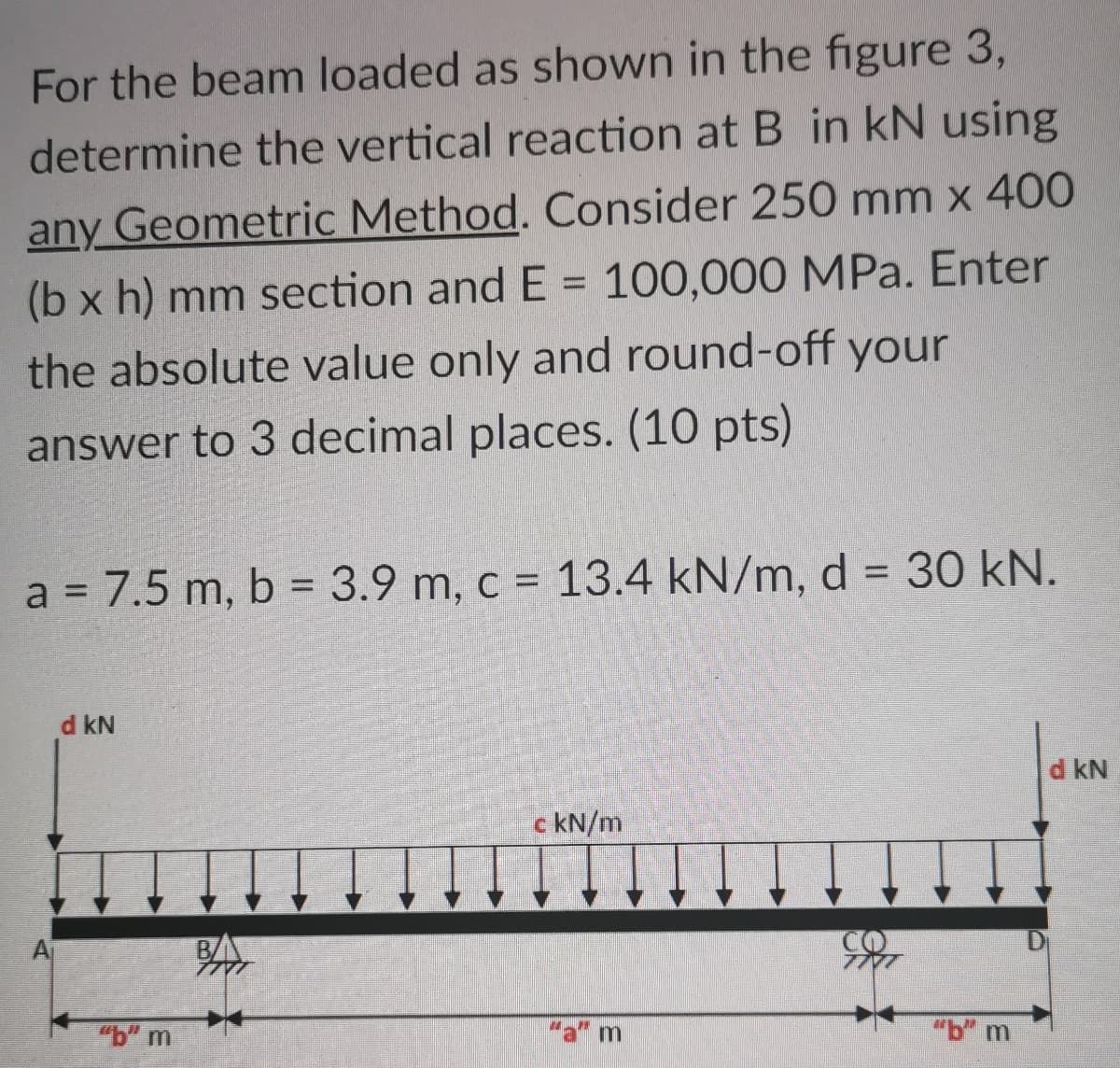 For the beam loaded as shown in the figure 3,
determine the vertical reaction at B in kN using
any Geometric Method. Consider 250 mm x 400
(b x h) mm section and E = 100,000 MPa. Enter
the absolute value only and round-off your
%3D
answer to 3 decimal places. (10 pts)
a = 7.5 m, b = 3.9 m, c = 13.4 kN/m, d = 30 kN.
d kN
d kN
c kN/m
BA
D
"b" m
"a" m
"b" m
